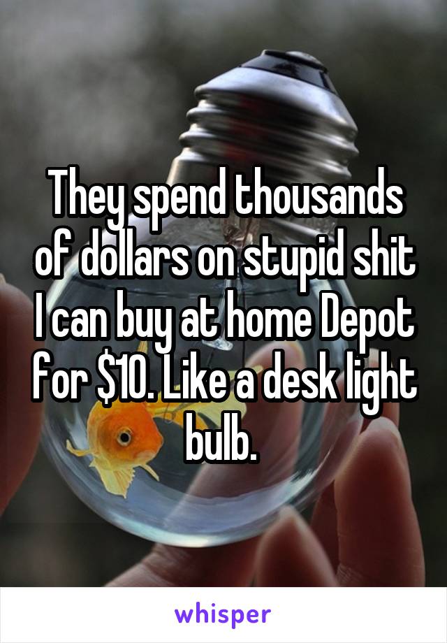 They spend thousands of dollars on stupid shit I can buy at home Depot for $10. Like a desk light bulb. 