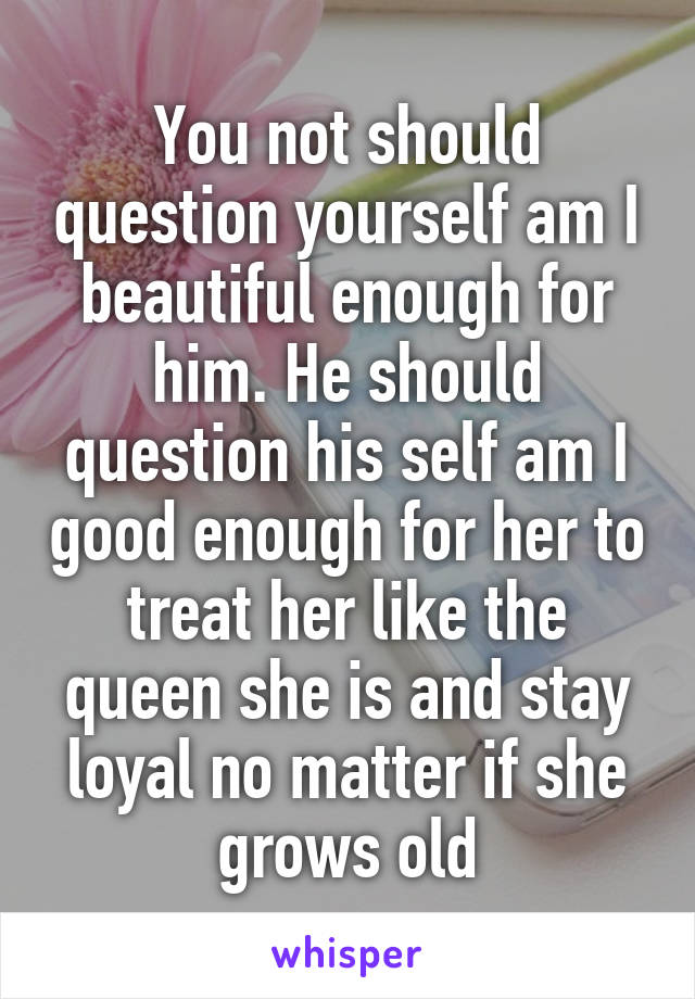 You not should question yourself am I beautiful enough for him. He should question his self am I good enough for her to treat her like the queen she is and stay loyal no matter if she grows old