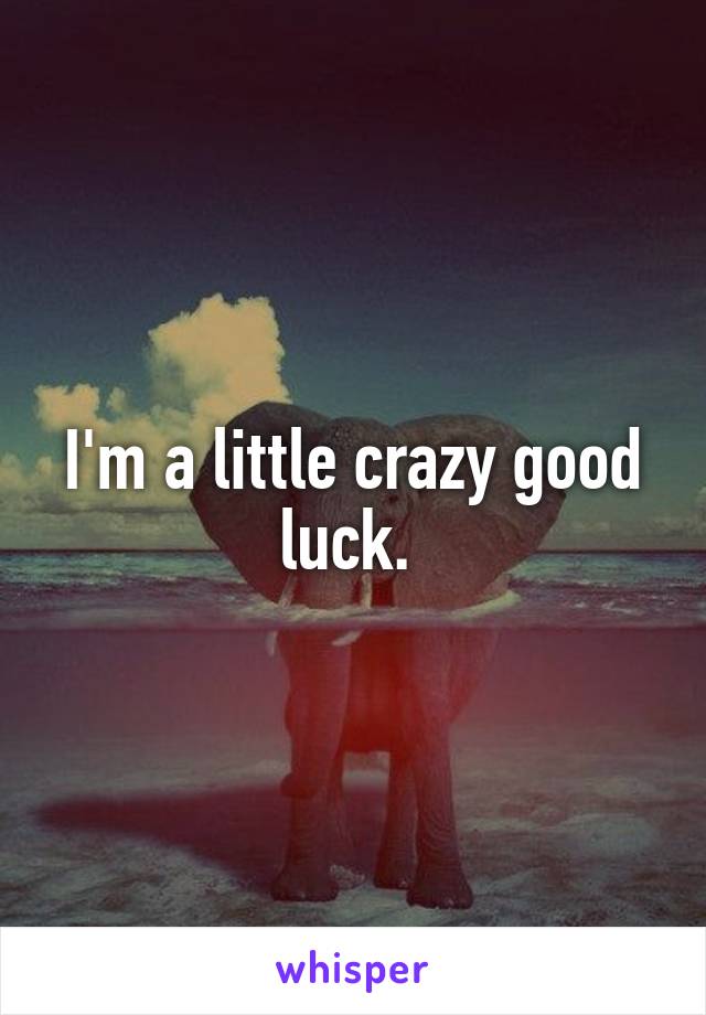 I'm a little crazy good luck. 