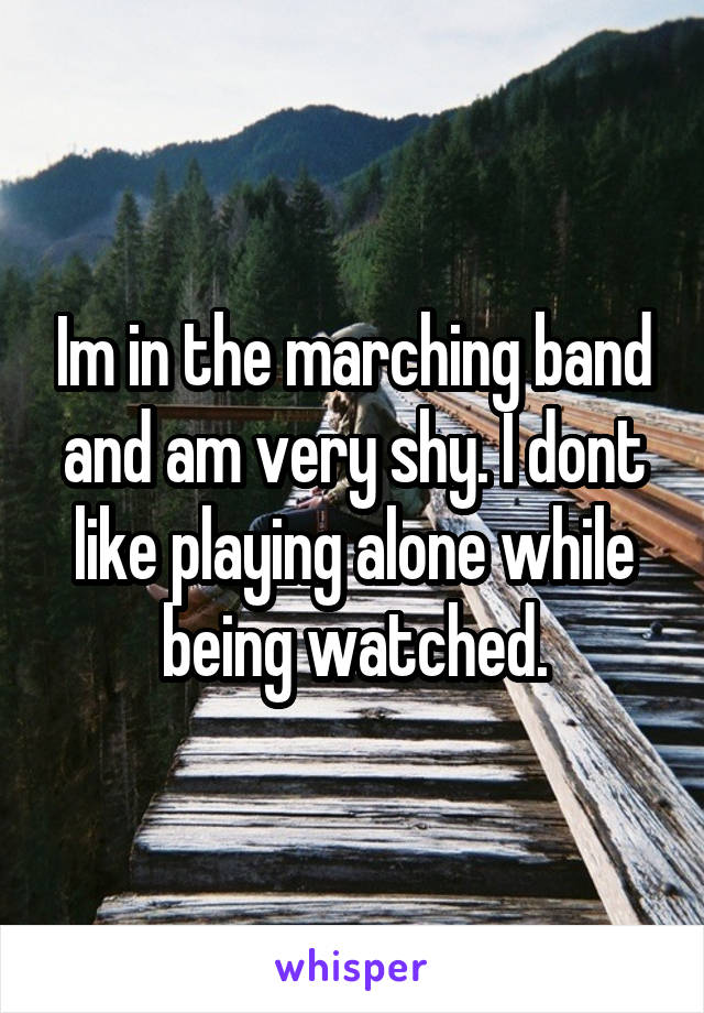 Im in the marching band and am very shy. I dont like playing alone while being watched.