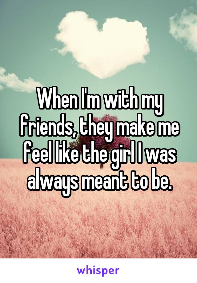 When I'm with my friends, they make me feel like the girl I was always meant to be.