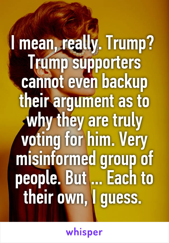 I mean, really. Trump?  Trump supporters cannot even backup their argument as to why they are truly voting for him. Very misinformed group of people. But ... Each to their own, I guess. 