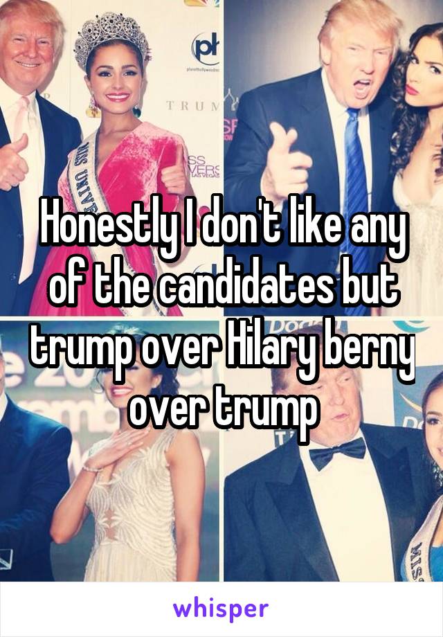 Honestly I don't like any of the candidates but trump over Hilary berny over trump