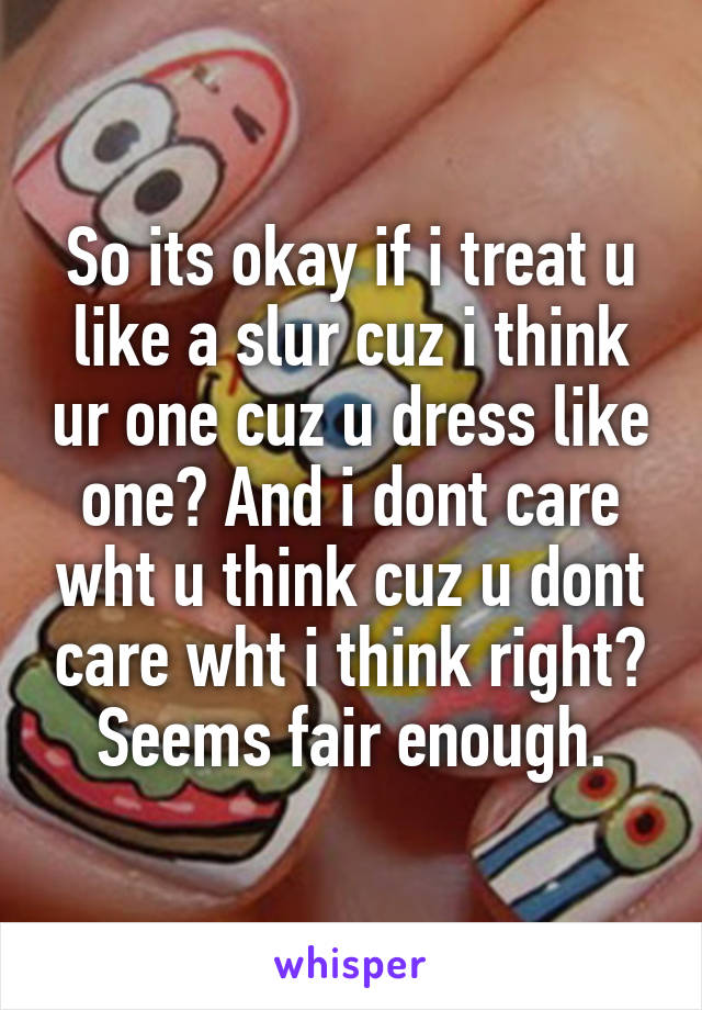 So its okay if i treat u like a slur cuz i think ur one cuz u dress like one? And i dont care wht u think cuz u dont care wht i think right? Seems fair enough.