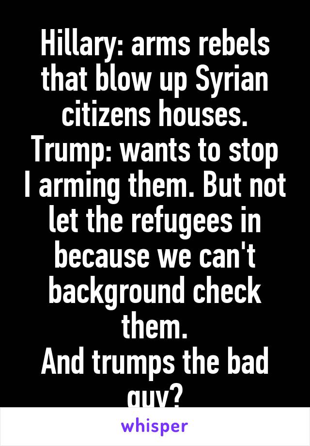 Hillary: arms rebels that blow up Syrian citizens houses.
Trump: wants to stop I arming them. But not let the refugees in because we can't background check them.
And trumps the bad guy?