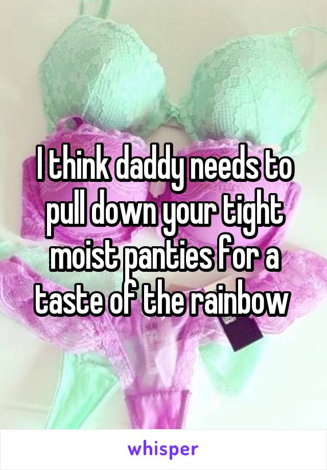 I think daddy needs to pull down your tight moist panties for a taste of the rainbow 