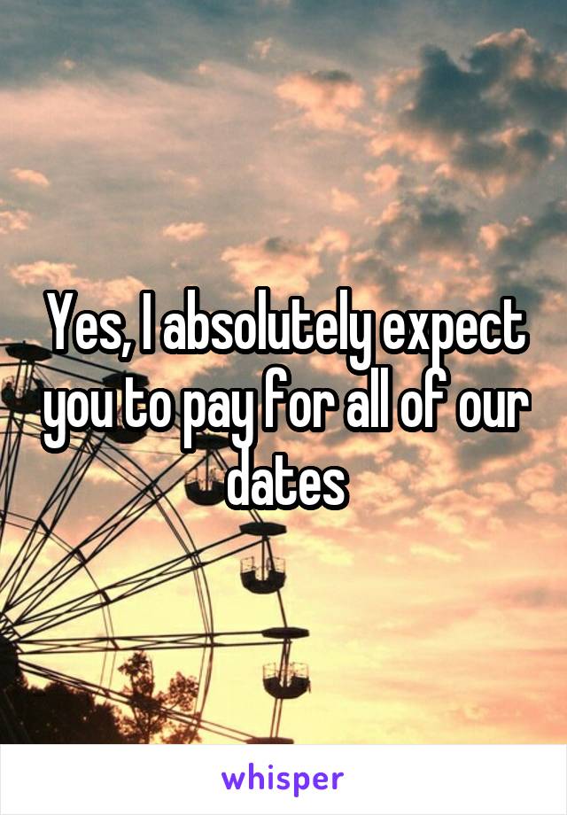 Yes, I absolutely expect you to pay for all of our dates