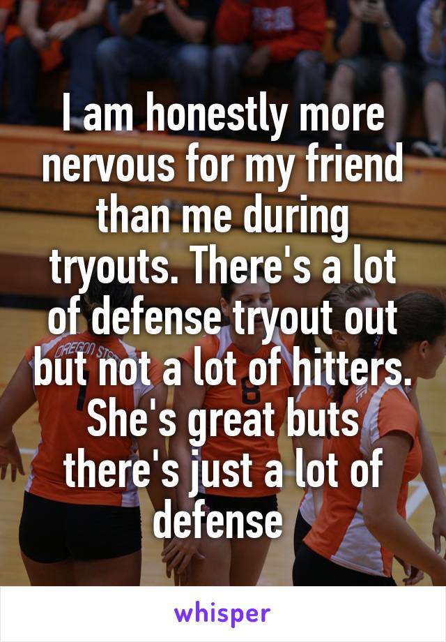 I am honestly more nervous for my friend than me during tryouts. There's a lot of defense tryout out but not a lot of hitters. She's great buts there's just a lot of defense 