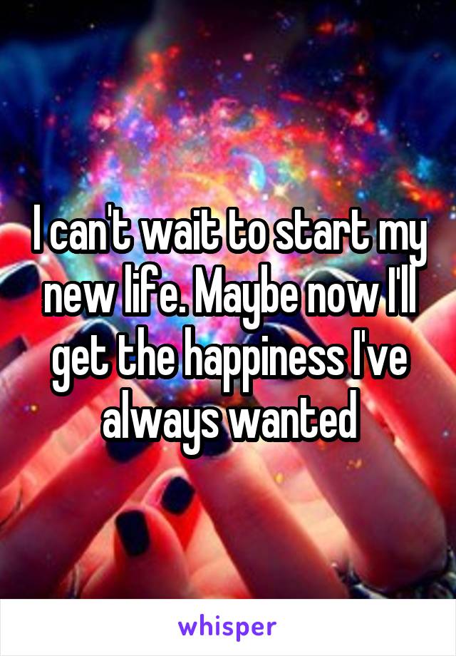 I can't wait to start my new life. Maybe now I'll get the happiness I've always wanted