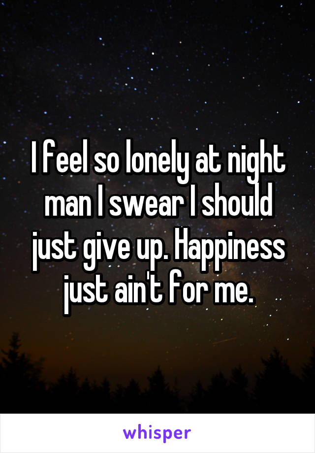 I feel so lonely at night man I swear I should just give up. Happiness just ain't for me.