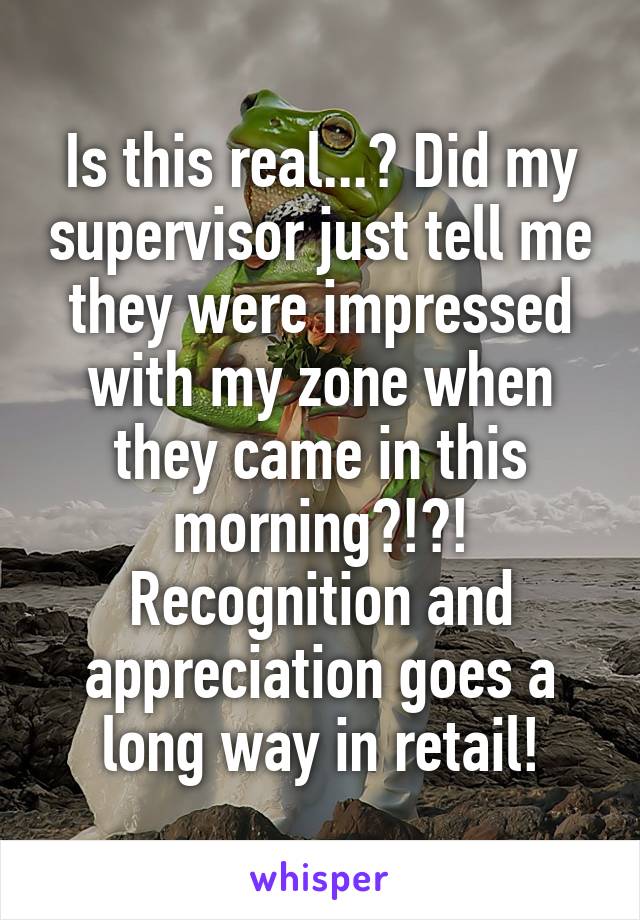 Is this real...? Did my supervisor just tell me they were impressed with my zone when they came in this morning?!?!
Recognition and appreciation goes a long way in retail!