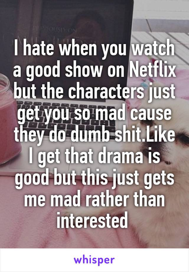 I hate when you watch a good show on Netflix but the characters just get you so mad cause they do dumb shit.Like I get that drama is good but this just gets me mad rather than interested 