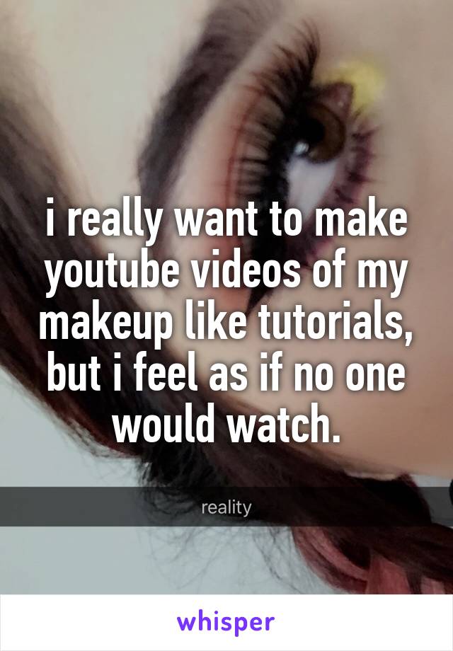 i really want to make youtube videos of my makeup like tutorials, but i feel as if no one would watch.