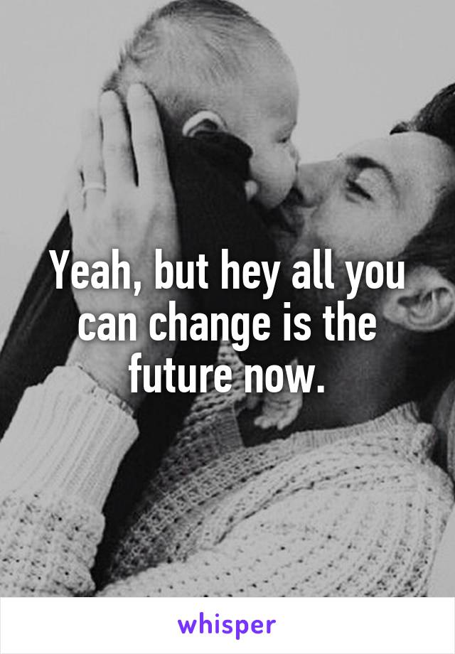 Yeah, but hey all you can change is the future now.