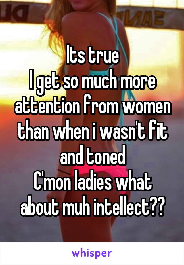 Its true
I get so much more attention from women than when i wasn't fit and toned
C'mon ladies what about muh intellect??