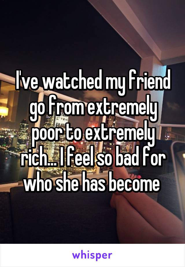 I've watched my friend go from extremely poor to extremely rich... I feel so bad for who she has become 