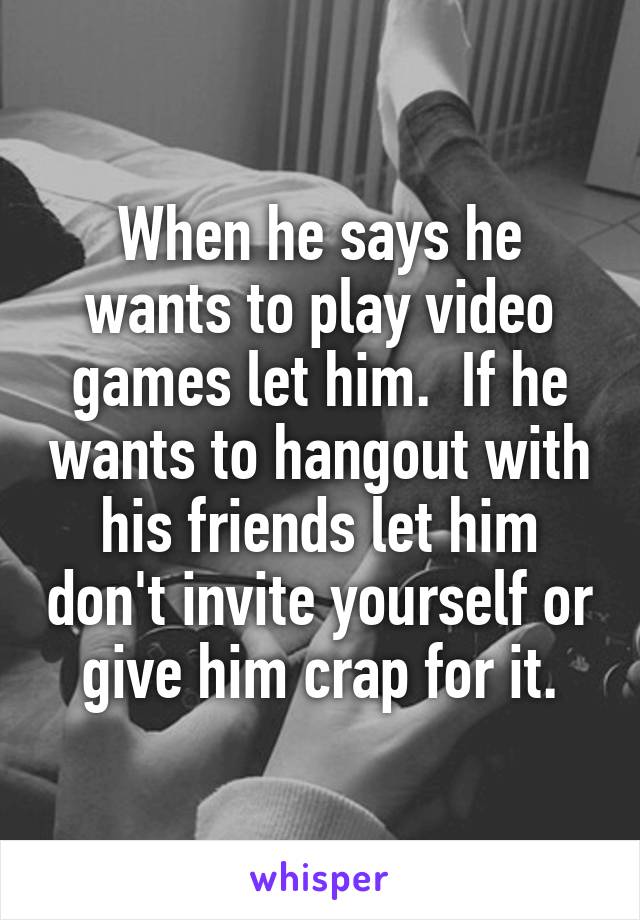 When he says he wants to play video games let him.  If he wants to hangout with his friends let him don't invite yourself or give him crap for it.