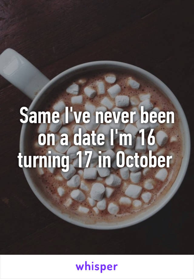 Same I've never been on a date I'm 16 turning 17 in October 