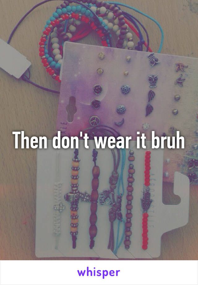 Then don't wear it bruh