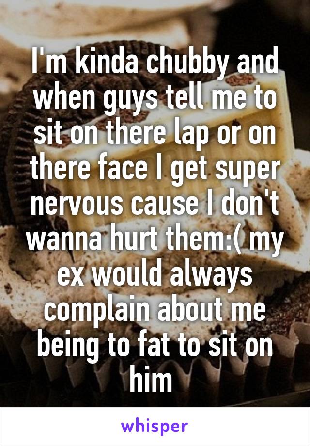 I'm kinda chubby and when guys tell me to sit on there lap or on there face I get super nervous cause I don't wanna hurt them:( my ex would always complain about me being to fat to sit on him 