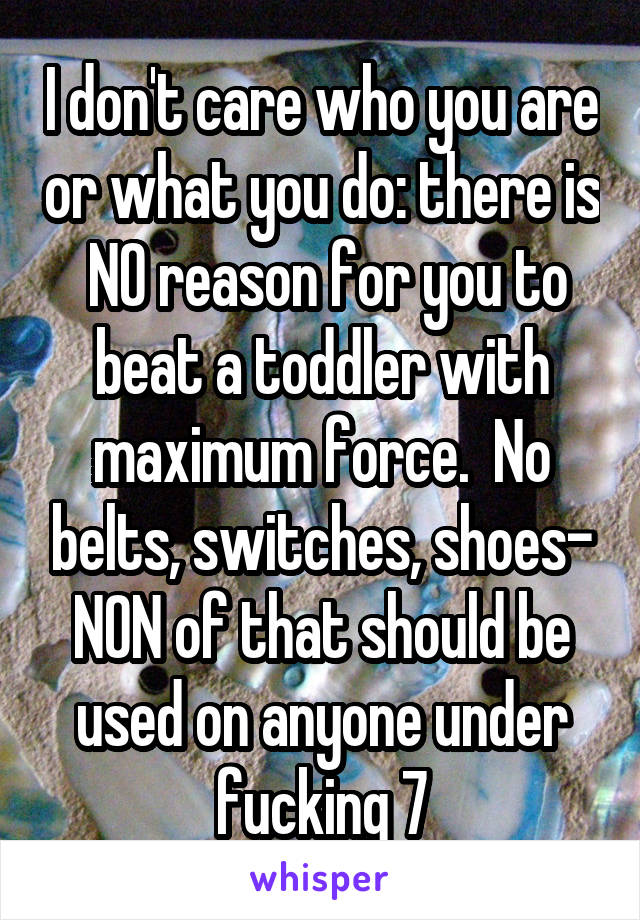 I don't care who you are or what you do: there is  NO reason for you to beat a toddler with maximum force.  No belts, switches, shoes- NON of that should be used on anyone under fucking 7