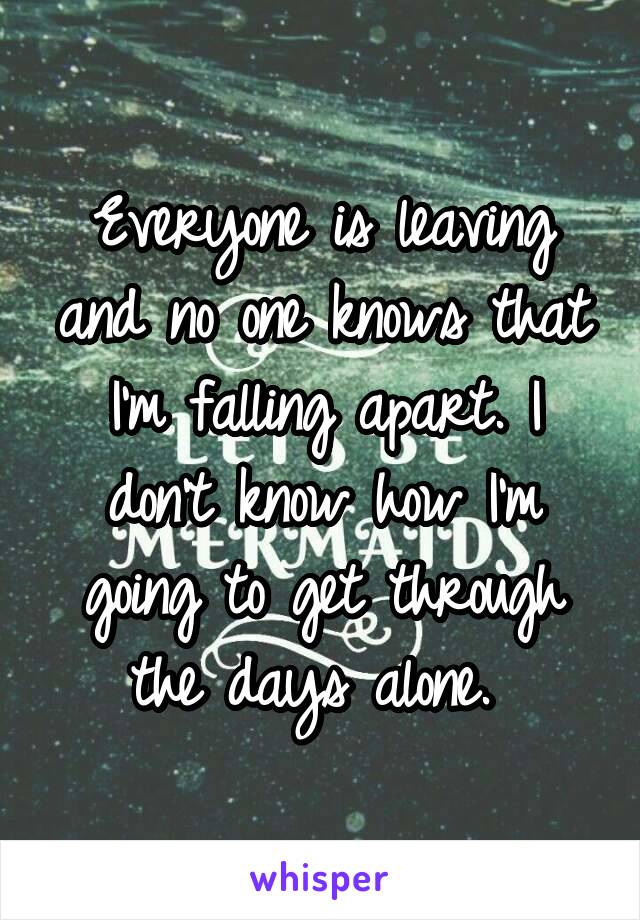 Everyone is leaving and no one knows that I'm falling apart. I don't know how I'm going to get through the days alone. 