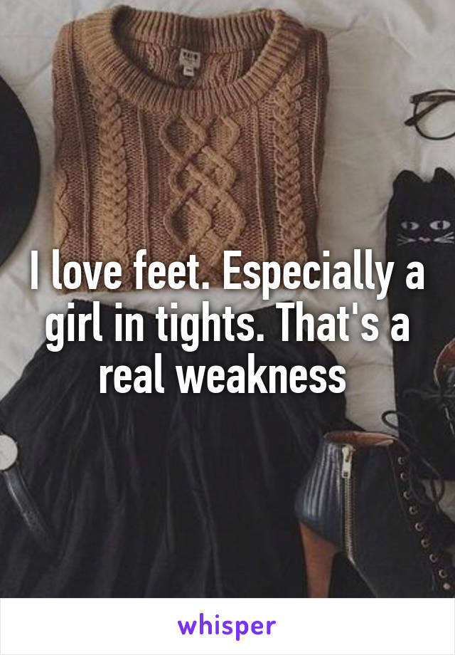 I love feet. Especially a girl in tights. That's a real weakness 