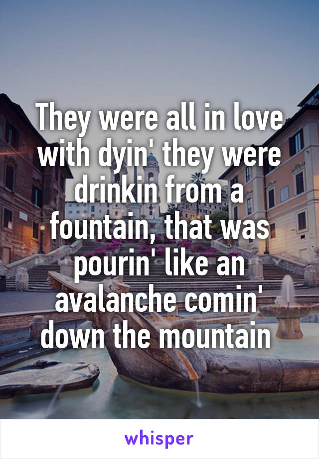 They were all in love with dyin' they were drinkin from a fountain, that was pourin' like an avalanche comin' down the mountain 