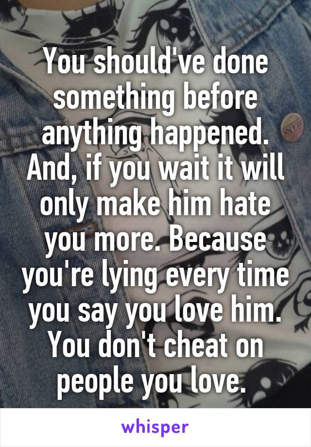 You should've done something before anything happened. And, if you wait it will only make him hate you more. Because you're lying every time you say you love him. You don't cheat on people you love. 