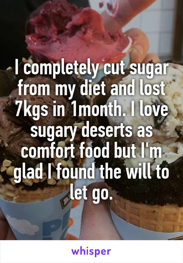 I completely cut sugar from my diet and lost 7kgs in 1month. I love sugary deserts as comfort food but I'm glad I found the will to let go.