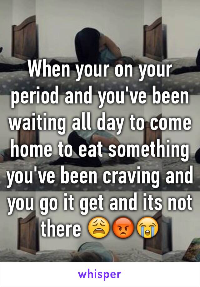 When your on your period and you've been waiting all day to come home to eat something you've been craving and you go it get and its not there 😩😡😭