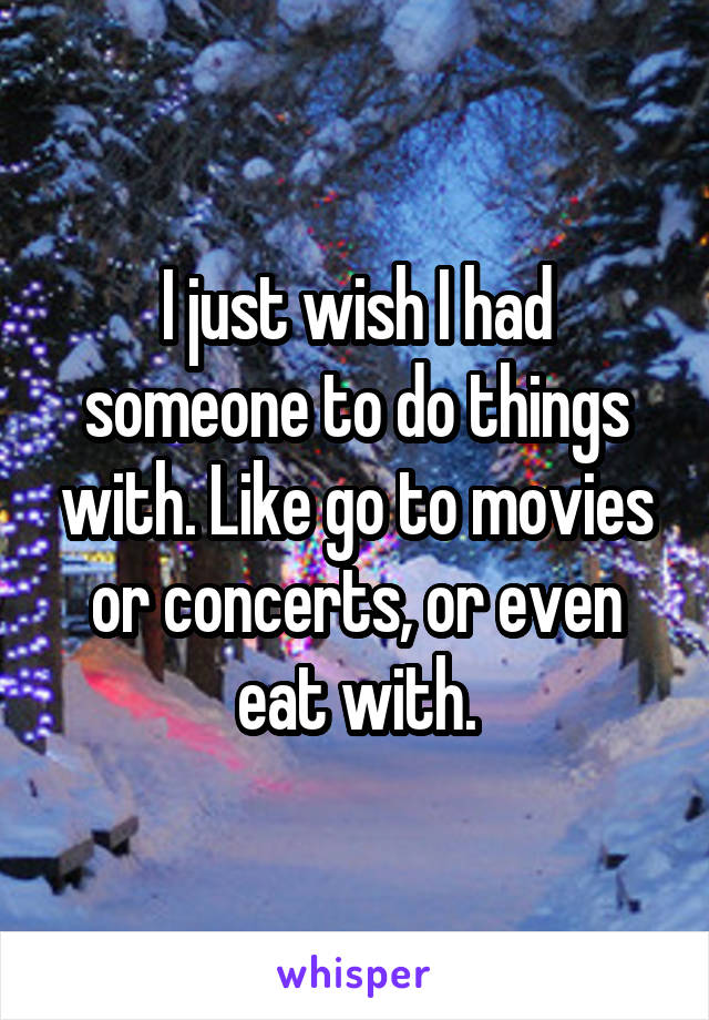 I just wish I had someone to do things with. Like go to movies or concerts, or even eat with.