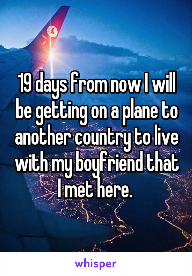 19 days from now I will be getting on a plane to another country to live with my boyfriend that I met here. 