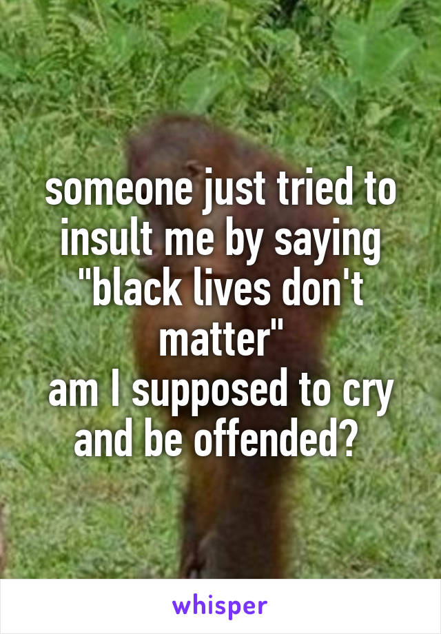 someone just tried to insult me by saying "black lives don't matter"
am I supposed to cry and be offended? 