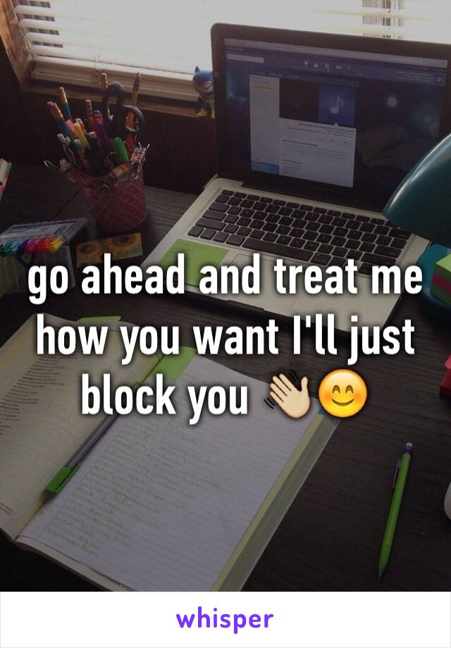 go ahead and treat me how you want I'll just block you 👋🏼😊