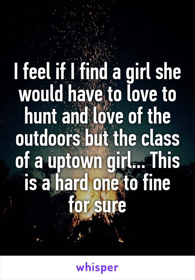 I feel if I find a girl she would have to love to hunt and love of the outdoors but the class of a uptown girl... This is a hard one to fine for sure