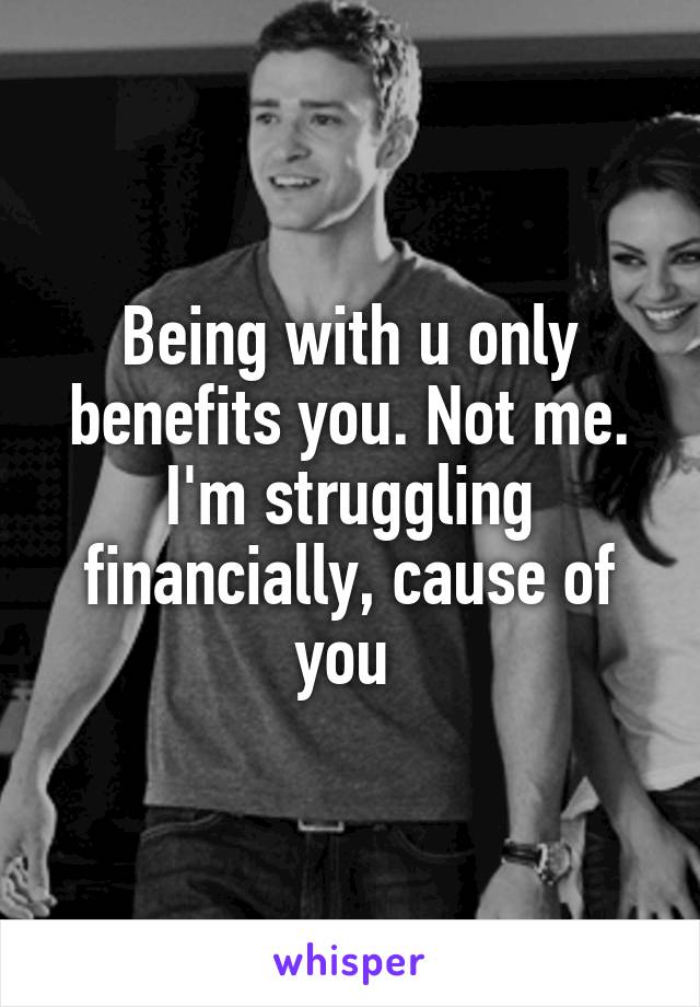 Being with u only benefits you. Not me. I'm struggling financially, cause of you 