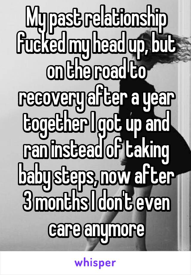 My past relationship fucked my head up, but on the road to recovery after a year together I got up and ran instead of taking baby steps, now after 3 months I don't even care anymore
