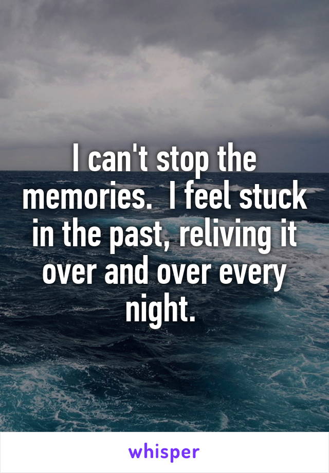 I can't stop the memories.  I feel stuck in the past, reliving it over and over every night. 