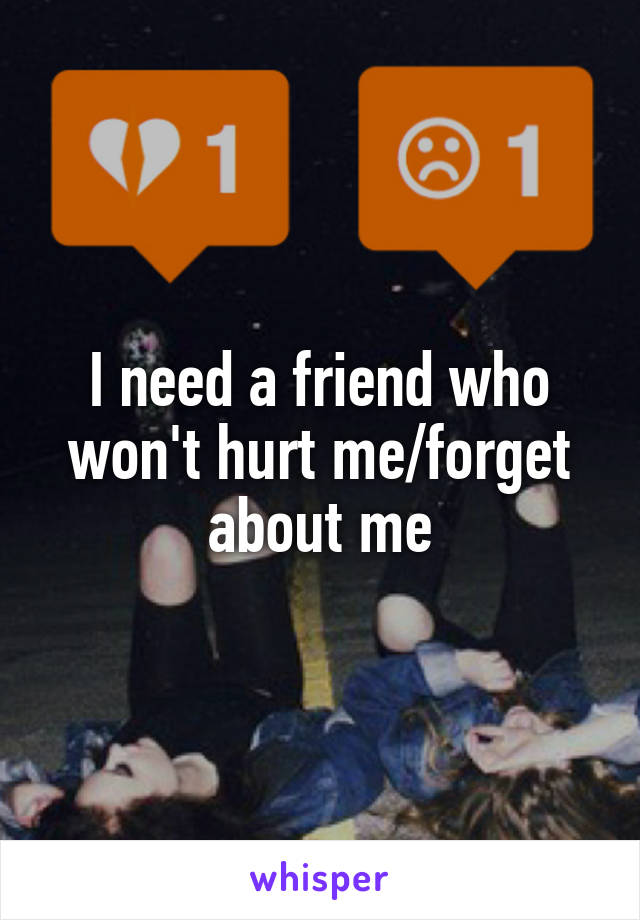 I need a friend who won't hurt me/forget about me