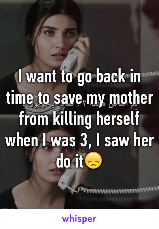 I want to go back in time to save my mother from killing herself when I was 3, I saw her do it😞