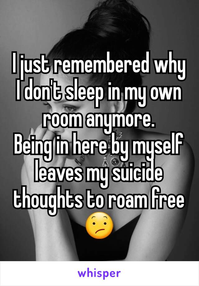 I just remembered why I don't sleep in my own room anymore.
Being in here by myself leaves my suicide thoughts to roam free 😕