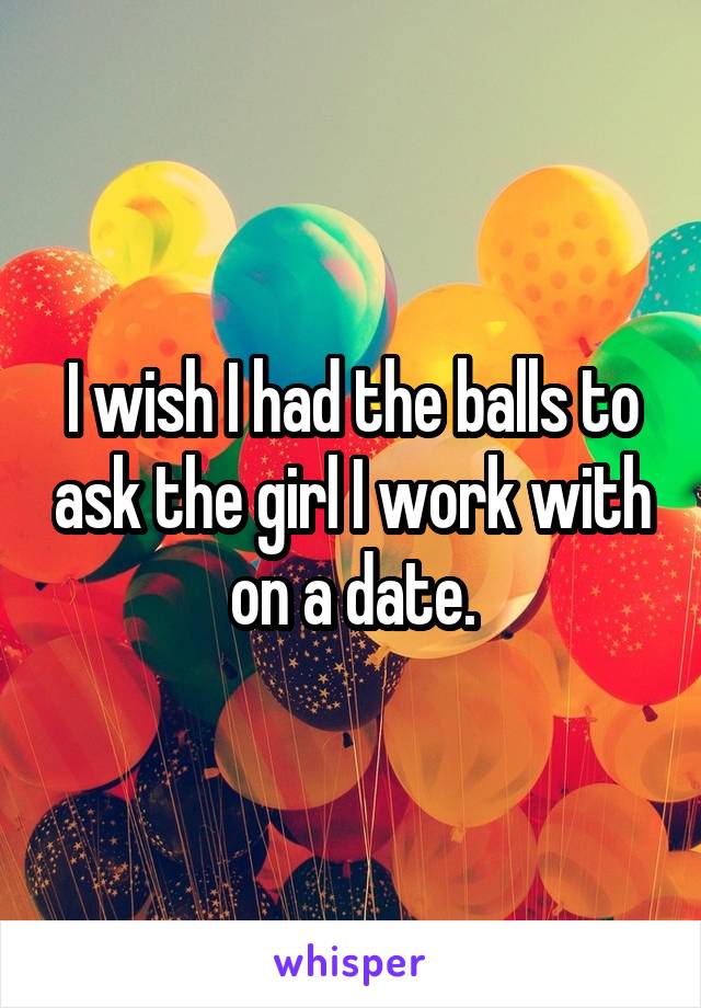 I wish I had the balls to ask the girl I work with on a date.