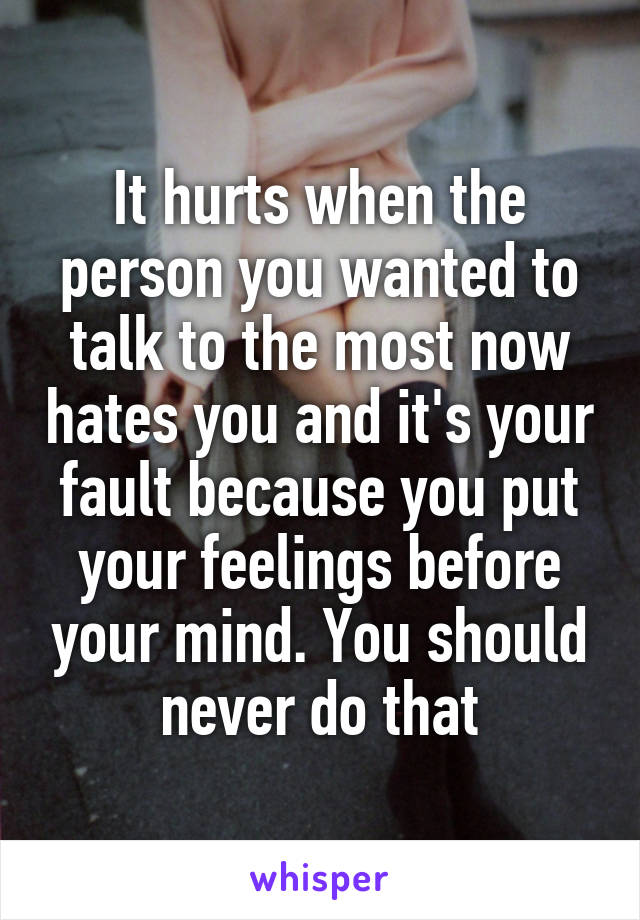 It hurts when the person you wanted to talk to the most now hates you and it's your fault because you put your feelings before your mind. You should never do that