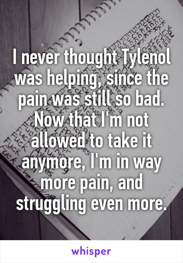 I never thought Tylenol was helping, since the pain was still so bad. Now that I'm not allowed to take it anymore, I'm in way more pain, and struggling even more.