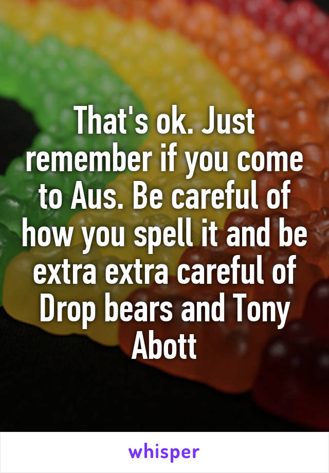 That's ok. Just remember if you come to Aus. Be careful of how you spell it and be extra extra careful of Drop bears and Tony Abott