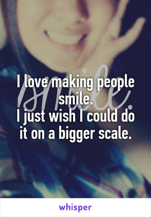 I love making people smile.
I just wish I could do it on a bigger scale.