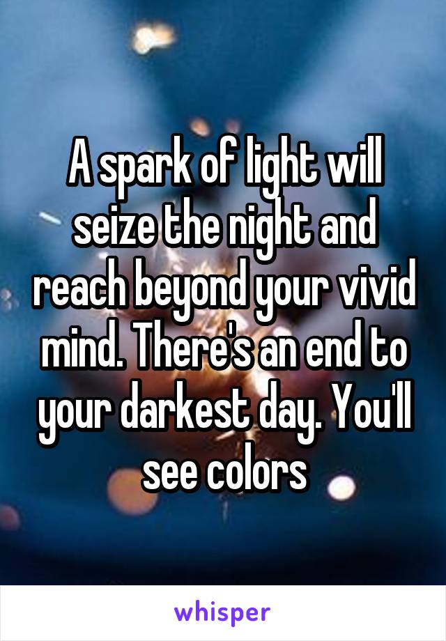 A spark of light will seize the night and reach beyond your vivid mind. There's an end to your darkest day. You'll see colors