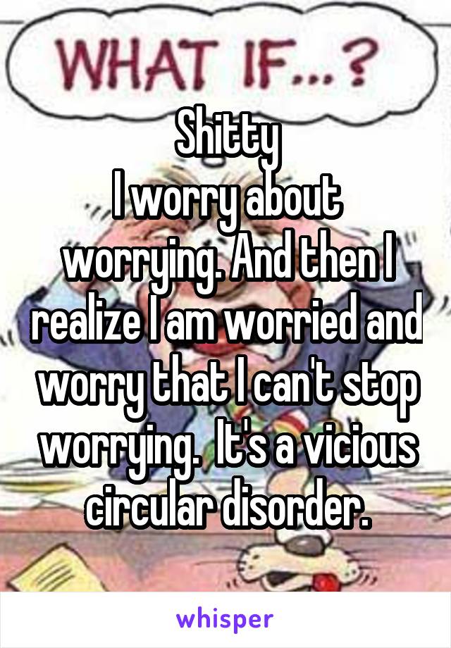 Shitty
I worry about worrying. And then I realize I am worried and worry that I can't stop worrying.  It's a vicious circular disorder.