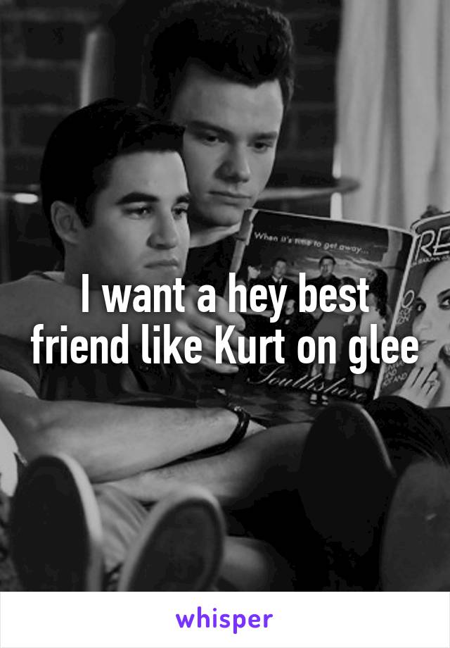 I want a hey best friend like Kurt on glee